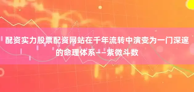 配资实力股票配资网站在千年流转中演变为一门深邃的命理体系——紫微斗数