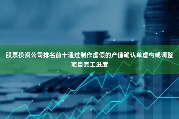 股票投资公司排名前十通过制作虚假的产值确认单虚构或调整项目完工进度