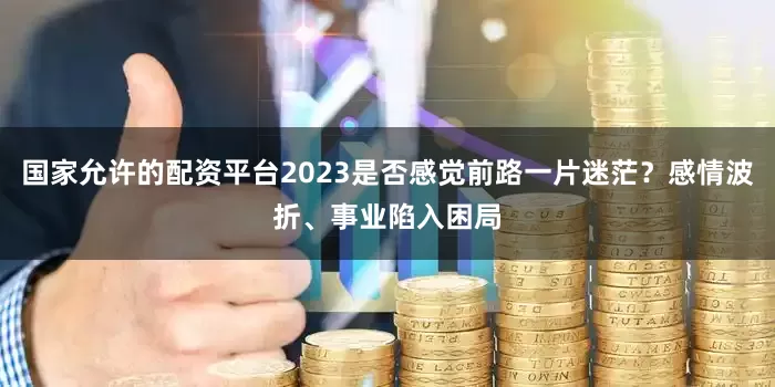 国家允许的配资平台2023是否感觉前路一片迷茫？感情波折、事业陷入困局