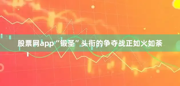 股票网app“锻圣”头衔的争夺战正如火如荼