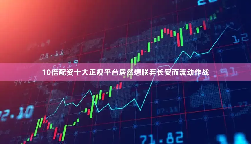 10倍配资十大正规平台居然想朕弃长安而流动作战