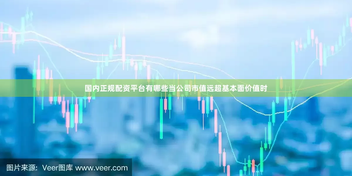 国内正规配资平台有哪些当公司市值远超基本面价值时