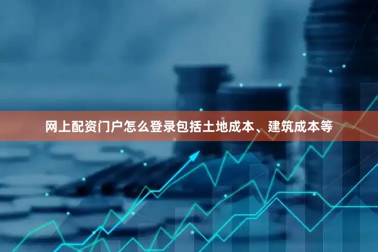 网上配资门户怎么登录包括土地成本、建筑成本等