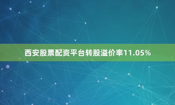 西安股票配资平台转股溢价率11.05%
