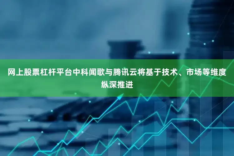网上股票杠杆平台中科闻歌与腾讯云将基于技术、市场等维度纵深推进