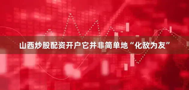 山西炒股配资开户它并非简单地“化敌为友”